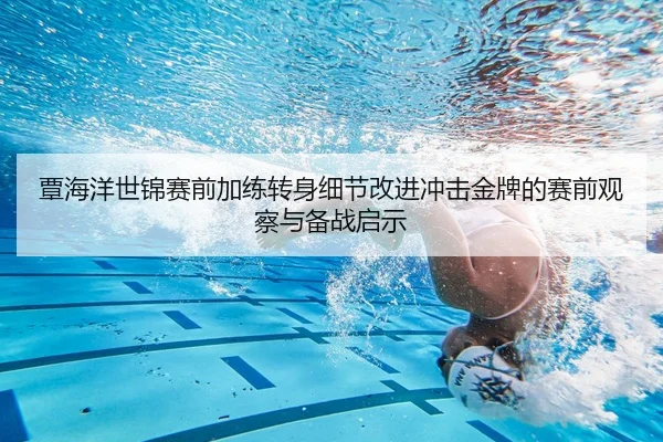 覃海洋世锦赛前加练转身细节改进冲击金牌的赛前观察与备战启示